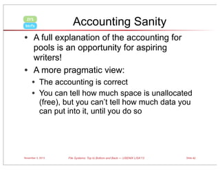 Accounting Sanity

ZFS
btrfs

• A full explanation of the accounting for
pools is an opportunity for aspiring
writers!
• A more pragmatic view:

• The accounting is correct
• You can tell how much space is unallocated
(free), but you can’t tell how much data you
can put into it, until you do so

November 3, 2013

File Systems: Top to Bottom and Back — USENIX LISA’13

Slide 42

 
