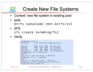 ZFS
btrfs

Create New File Systems

• Context: new file system in existing pool
• btrfs
•
•

btrfs subvolume /mnt.btrfs/sv1
ZFS
zfs create zwimming/fs1
Verify
root@ubuntu:~# df -h
Filesystem
Size Used Avail Use% Mounted on
...
/dev/sdf
976M 1.3M 924M
1% /mnt.ext4
zwimming
976M 128K 976M
1% /zwimming
/dev/sdb
1.0G
64K 894M
1% /mnt.btrfs
zwimming/fs1
976M 128K 976M
1% /zwimming/fs1
root@ubuntu:~# ls -l /mnt.btrfs
total 0
drwxr-xr-x 1 root root 0 Nov 2 20:30 sv1
root@ubuntu:~# ls -l /zwimming
total 2
drwxr-xr-x 2 root root 2 Nov 2 20:29 fs1
root@ubuntu:~# btrfs subvolume list /mnt.btrfs
ID 256 top level 5 path sv1

November 3, 2013

File Systems: Top to Bottom and Back — USENIX LISA’13

Slide 45

 