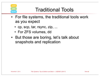 ext4
ZFS
btrfs

Traditional Tools

• For file systems, the traditional tools work
as you expect

• cp, scp, tar, rsync, zip, ...
• For ZFS volumes, dd

• But those are boring, let’s talk about
snapshots and replication

November 3, 2013

File Systems: Top to Bottom and Back — USENIX LISA’13

Slide 48

 