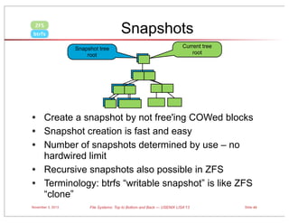 Snapshots

ZFS
btrfs

Snapshot tree
root

Current tree
root

• Create a snapshot by not free'ing COWed blocks
• Snapshot creation is fast and easy
• Number of snapshots determined by use – no
hardwired limit
• Recursive snapshots also possible in ZFS
• Terminology: btrfs “writable snapshot” is like ZFS
“clone”
November 3, 2013

File Systems: Top to Bottom and Back — USENIX LISA’13

Slide 49

 
