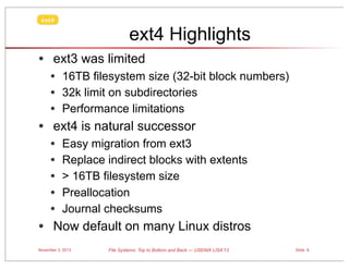 ext4

ext4 Highlights
• ext3 was limited
• 16TB filesystem size (32-bit block numbers)
• 32k limit on subdirectories
• Performance limitations

• ext4 is natural successor
•
•
•
•
•

Easy migration from ext3
Replace indirect blocks with extents
> 16TB filesystem size
Preallocation
Journal checksums

• Now default on many Linux distros
November 3, 2013

File Systems: Top to Bottom and Back — USENIX LISA’13

Slide 5

 