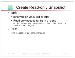 Create Read-only Snapshot

ZFS
btrfs

• btrfs
• btrfs version v0.20-rc1 or later
• Read-only needed for btrfs send

btrfs subvolume snapshot -r /mnt.btrfs/sv1 
/mnt.btrfs/sv1_ro

• ZFS
zfs snapshot zwimming@snapme

November 3, 2013

File Systems: Top to Bottom and Back — USENIX LISA’13

Slide 50

 