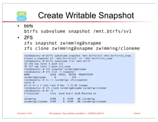 ZFS
btrfs

Create Writable Snapshot

• btrfs
•

btrfs subvolume snapshot /mnt.btrfs/sv1
ZFS
zfs snapshot zwimming@snapme
zfs clone zwimming@snapme zwimming/cloneme
root@ubuntu:~# btrfs subvolume snapshot /mnt.btrfs/sv1 /mnt.btrfs/sv1_snap
Create a snapshot of '/mnt.btrfs/sv1' in '/mnt.btrfs/sv1_snap'
root@ubuntu:~# btrfs subvolume list /mnt.btrfs
ID 256 top level 5 path sv1
ID 257 top level 5 path sv1_snap
root@ubuntu:~# zfs snapshot zwimming@snapme
root@ubuntu:~# zfs list -t snapshot
NAME
USED AVAIL REFER MOUNTPOINT
zwimming@snapme
0
31K root@ubuntu:~# ls -l /zwimming/.zfs/snapshot
total 0
dr-xr-xr-x 1 root root 0 Nov 2 21:02 snapme
root@ubuntu:~# zfs clone zwimming@snapme zwimming/cloneme
root@ubuntu:~# df -h
Filesystem
Size Used Avail Use% Mounted on
...
zwimming
976M
0 976M
0% /zwimming
zwimming/cloneme 976M
0 976M
0% /zwimming/cloneme

November 3, 2013

File Systems: Top to Bottom and Back — USENIX LISA’13

Slide 51

 