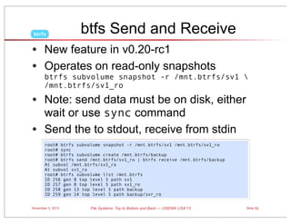 btrfs

btfs Send and Receive

• New feature in v0.20-rc1
• Operates on read-only snapshots

btrfs subvolume snapshot -r /mnt.btrfs/sv1 
/mnt.btrfs/sv1_ro

• Note: send data must be on disk, either
wait or use sync command
• Send the to stdout, receive from stdin
root# btrfs subvolume snapshot -r /mnt.btrfs/sv1 /mnt.btrfs/sv1_ro
root# sync
root# btrfs subvolume create /mnt.btrfs/backup
root# btrfs send /mnt.btrfs/sv1_ro | btrfs receive /mnt.btrfs/backup
At subvol /mnt.btrfs/sv1_ro
At subvol sv1_ro
root# btrfs subvolume list /mnt.btrfs
ID 256 gen 8 top level 5 path sv1
ID 257 gen 8 top level 5 path sv1_ro
ID 258 gen 13 top level 5 path backup
ID 259 gen 14 top level 5 path backup/svr_ro
November 3, 2013

File Systems: Top to Bottom and Back — USENIX LISA’13

Slide 52

 