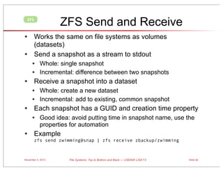 ZFS Send and Receive

ZFS

• Works the same on file systems as volumes
•

(datasets)
Send a snapshot as a stream to stdout

• Whole: single snapshot
• Incremental: difference between two snapshots

• Receive a snapshot into a dataset
• Whole: create a new dataset
• Incremental: add to existing, common snapshot

• Each snapshot has a GUID and creation time property
• Good idea: avoid putting time in snapshot name, use the
properties for automation

• Example

zfs send zwimming@snap | zfs receive zbackup/zwimming

November 3, 2013

File Systems: Top to Bottom and Back — USENIX LISA’13

Slide 53

 