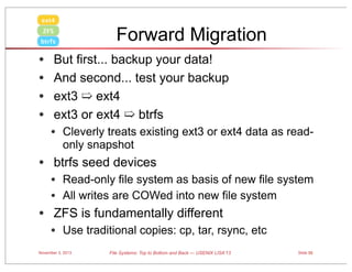 ext4

Forward Migration

ZFS
btrfs

•
•
•
•

But first... backup your data!
And second... test your backup
ext3 ➯ ext4
ext3 or ext4 ➯ btrfs

• Cleverly treats existing ext3 or ext4 data as readonly snapshot

• btrfs seed devices
• Read-only file system as basis of new file system
• All writes are COWed into new file system

• ZFS is fundamentally different
• Use traditional copies: cp, tar, rsync, etc
November 3, 2013

File Systems: Top to Bottom and Back — USENIX LISA’13

Slide 55

 