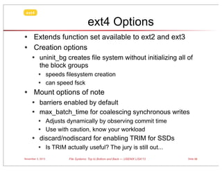 ext4

ext4 Options
• Extends function set available to ext2 and ext3
• Creation options
• uninit_bg creates file system without initializing all of
the block groups

•

• speeds filesystem creation
• can speed fsck
Mount options of note

• barriers enabled by default
• max_batch_time for coalescing synchronous writes
• Adjusts dynamically by observing commit time
• Use with caution, know your workload

• discard/nodiscard for enabling TRIM for SSDs
• Is TRIM actually useful? The jury is still out...
November 3, 2013

File Systems: Top to Bottom and Back — USENIX LISA’13

Slide 58

 