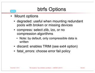 btrfs Options

btrfs

• Mount options
• degraded: useful when mounting redundant
•

pools with broken or missing devices
compress: select zlib, lzo, or no
compression algorithms

• Note: by default, only compressible data is
written

• discard: enables TRIM (see ext4 option)
• fatal_errors: choose error fail policy

November 3, 2013

File Systems: Top to Bottom and Back — USENIX LISA’13

Slide 59

 