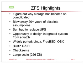 ZFS Highlights

ZFS

• Figure out why storage has become so
•
•
•
•
•
•
•

complicated
Blow away 20+ years of obsolete
assumptions
Sun had to replace UFS
Opportunity to design integrated system
from scratch
Widely ported: Linux, FreeBSD, OSX
Builtin RAID
Checksums
Large scale (256 ZB)

November 3, 2013

File Systems: Top to Bottom and Back — USENIX LISA’13

Slide 6

 