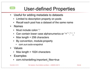 User-defined Properties

ZFS

• Useful for adding metadata to datasets
• Limited to description property on pools
• Recall each pool has a dataset of the same name

• Names
•
•
•
•

•

Must include colon ':'
Can contain lower case alphanumerics or “+” “.” “_”
Max length = 256 characters
By convention, module:property

• com.sun:auto-snapshot
Values

• Max length = 1024 characters

• Examples
• com.richardelling:important_files=true
November 3, 2013

File Systems: Top to Bottom and Back — USENIX LISA’13

Slide 62

 