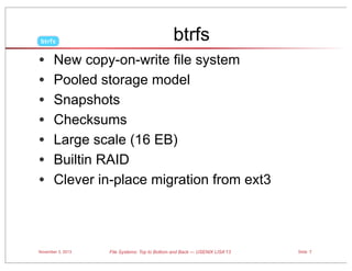 btrfs

•
•
•
•
•
•
•

btrfs

New copy-on-write file system
Pooled storage model
Snapshots
Checksums
Large scale (16 EB)
Builtin RAID
Clever in-place migration from ext3

November 3, 2013

File Systems: Top to Bottom and Back — USENIX LISA’13

Slide 7

 