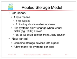 ReFS

Pooled Storage Model

ZFS
btrfs

• Old school
• 1 disk means
• 1 file system
• 1 directory structure (directory tree)

• File systems didn’t change when virtual
disks (eg RAID) arrived

•

• ok, so we could partition them... ugly solution
New school

• Combine storage devices into a pool
• Allow many file systems per pool
November 3, 2013

File Systems: Top to Bottom and Back — USENIX LISA’13

Slide 8

 