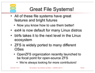ext4

Great File Systems!

ZFS
btrfs

• All of these file systems have great
features and bright futures

• Now you know how to use them better!

• ext4 is now default for many Linux distros
• btrfs takes it to the next level in the Linux
•

ecosystem
ZFS is widely ported to many different
OSes

• OpenZFS organization recently launched to
be focal point for open-source ZFS

• We’re always looking for more contributors!
November 3, 2013

File Systems: Top to Bottom and Back — USENIX LISA’13

Slide 81

 