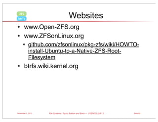 Websites

ZFS
btrfs

• www.Open-ZFS.org
• www.ZFSonLinux.org
• github.com/zfsonlinux/pkg-zfs/wiki/HOWTOinstall-Ubuntu-to-a-Native-ZFS-RootFilesystem

• btrfs.wiki.kernel.org

November 3, 2013

File Systems: Top to Bottom and Back — USENIX LISA’13

Slide 82

 