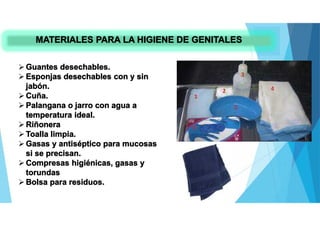 MATERIALES PARA LA HIGIENE DE GENITALES
Guantes desechables.
Esponjas desechables con y sin
jabón.
Cuña.
Palangana o jarro con agua a
temperatura ideal.
Riñonera
Toalla limpia.
Gasas y antiséptico para mucosas
si se precisan.
Compresas higiénicas, gasas y
torundas
Bolsa para residuos.
 