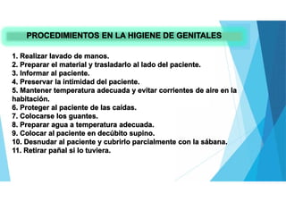 PROCEDIMIENTOS EN LA HIGIENE DE GENITALES
1. Realizar lavado de manos.
2. Preparar el material y trasladarlo al lado del paciente.
3. Informar al paciente.
4. Preservar la intimidad del paciente.
5. Mantener temperatura adecuada y evitar corrientes de aire en la
habitación.
6. Proteger al paciente de las caídas.
7. Colocarse los guantes.
8. Preparar agua a temperatura adecuada.
9. Colocar al paciente en decúbito supino.
10. Desnudar al paciente y cubrirlo parcialmente con la sábana.
11. Retirar pañal si lo tuviera.
 