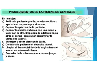 PROCEDIMIENTOS EN LA HIGIENE DE GENITALES
En la mujer:
a) Pedir a la paciente que flexione las rodillas o
ayudarle si no puede por sí misma.
b) Separar las piernas de la paciente.
c) Separar los labios vulvares con una mano y
lavar con la otra, limpiando de adelante hacia
atrás el periné (para evitar contaminar la
uretra o la vagina).
d) Enjuagar y secar bien con la toalla.
e) Colocar a la paciente en decúbito lateral.
f) Limpiar el área rectal desde la vagina hasta el
ano en un solo movimiento.
g) Proceder de la misma manera para enjuagar
y secar.
 