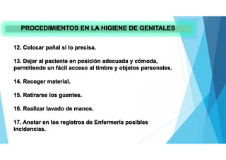 PROCEDIMIENTOS EN LA HIGIENE DE GENITALES
12. Colocar pañal si lo precisa.
13. Dejar al paciente en posición adecuada y cómoda,
permitiendo un fácil acceso al timbre y objetos personales.
14. Recoger material.
15. Retirarse los guantes.
16. Realizar lavado de manos.
17. Anotar en los registros de Enfermería posibles
incidencias.
 