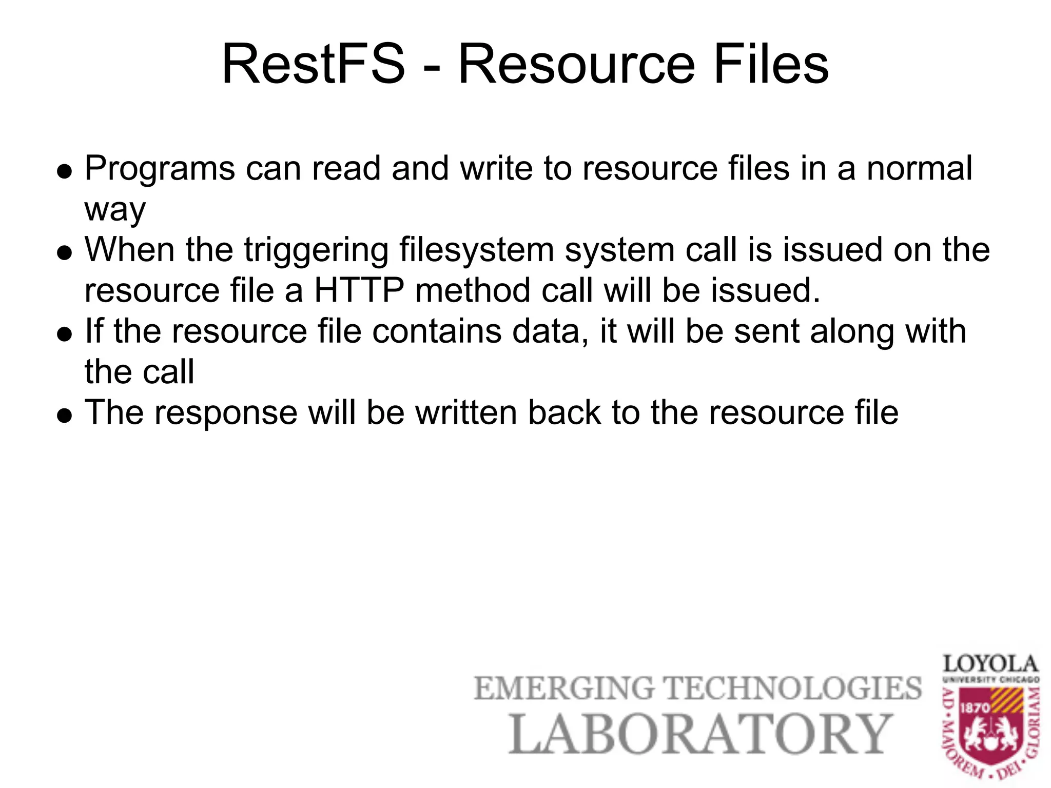 RestFS - Resource Files
Programs can read and write to resource files in a normal
way
When the triggering filesystem system call is issued on the
resource file a HTTP method call will be issued.
If the resource file contains data, it will be sent along with
the call
The response will be written back to the resource file
 