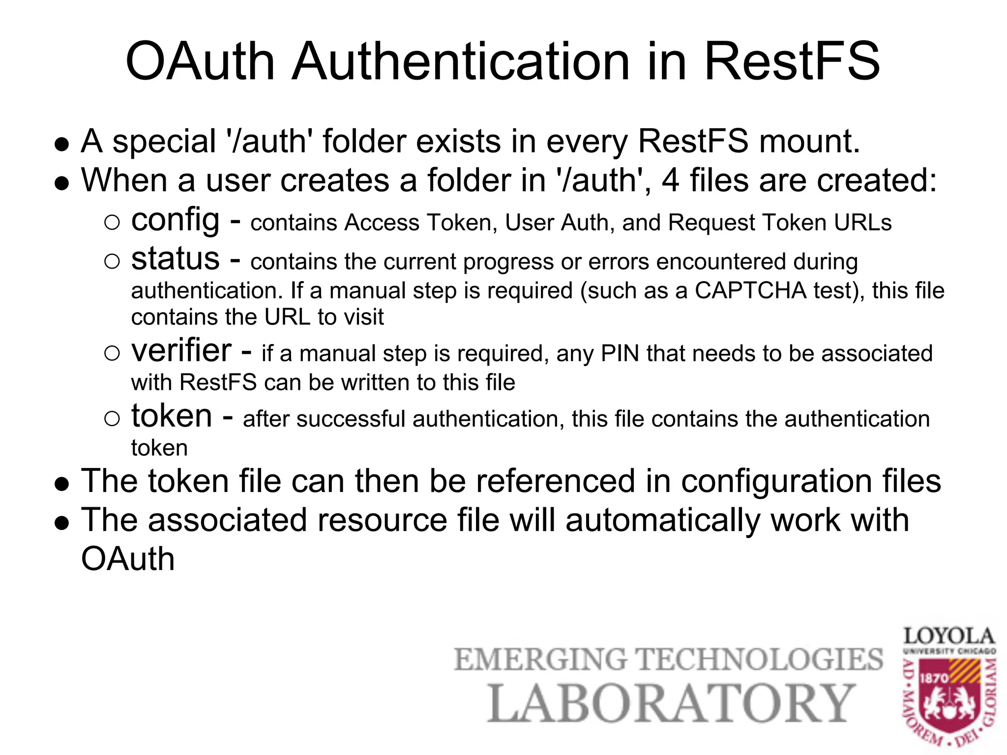 OAuth Authentication in RestFS
A special '/auth' folder exists in every RestFS mount.
When a user creates a folder in '/auth', 4 files are created:
   config - contains Access Token, User Auth, and Request Token URLs
   status - contains the current progress or errors encountered during
    authentication. If a manual step is required (such as a CAPTCHA test), this file
    contains the URL to visit
    verifier - if a manual step is required, any PIN that needs to be associated
    with RestFS can be written to this file
    token - after successful authentication, this file contains the authentication
    token
The token file can then be referenced in configuration files
The associated resource file will automatically work with
OAuth
 