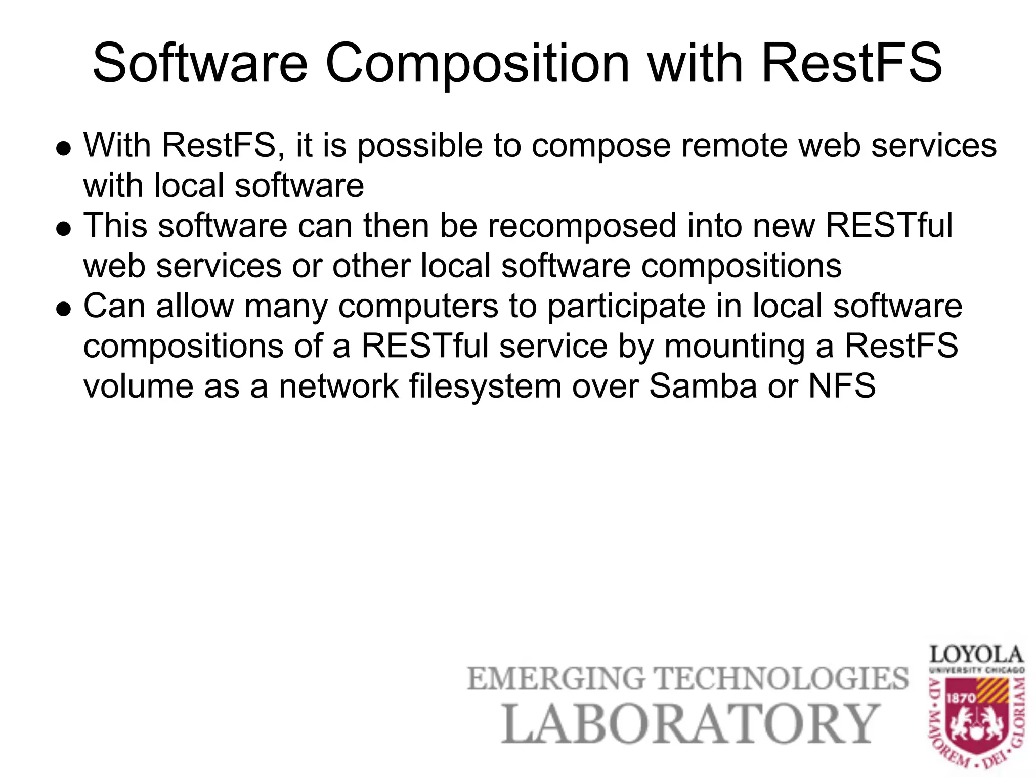 Software Composition with RestFS
With RestFS, it is possible to compose remote web services
with local software
This software can then be recomposed into new RESTful
web services or other local software compositions
Can allow many computers to participate in local software
compositions of a RESTful service by mounting a RestFS
volume as a network filesystem over Samba or NFS
 