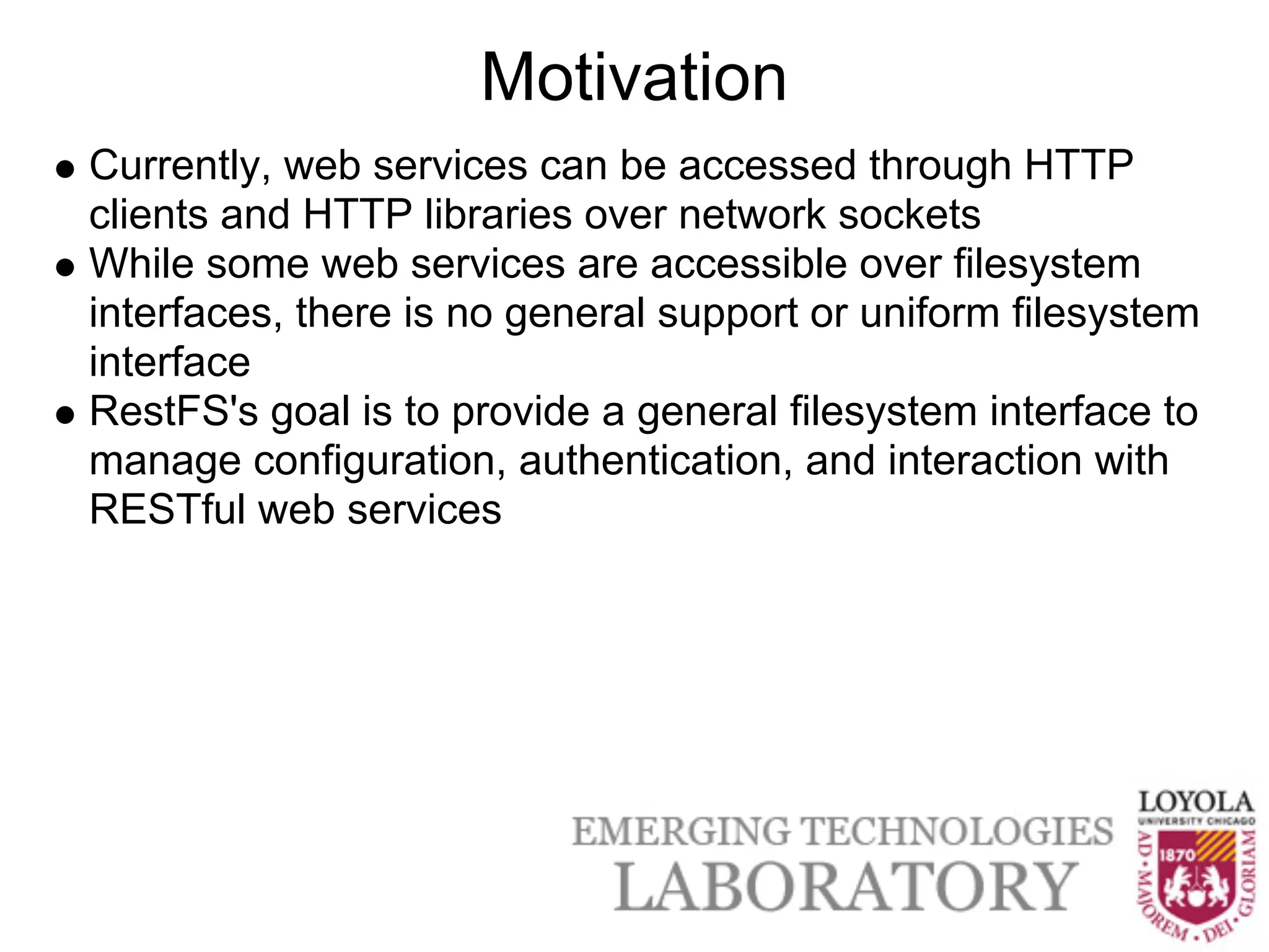 Motivation
Currently, web services can be accessed through HTTP
clients and HTTP libraries over network sockets
While some web services are accessible over filesystem
interfaces, there is no general support or uniform filesystem
interface
RestFS's goal is to provide a general filesystem interface to
manage configuration, authentication, and interaction with
RESTful web services
 