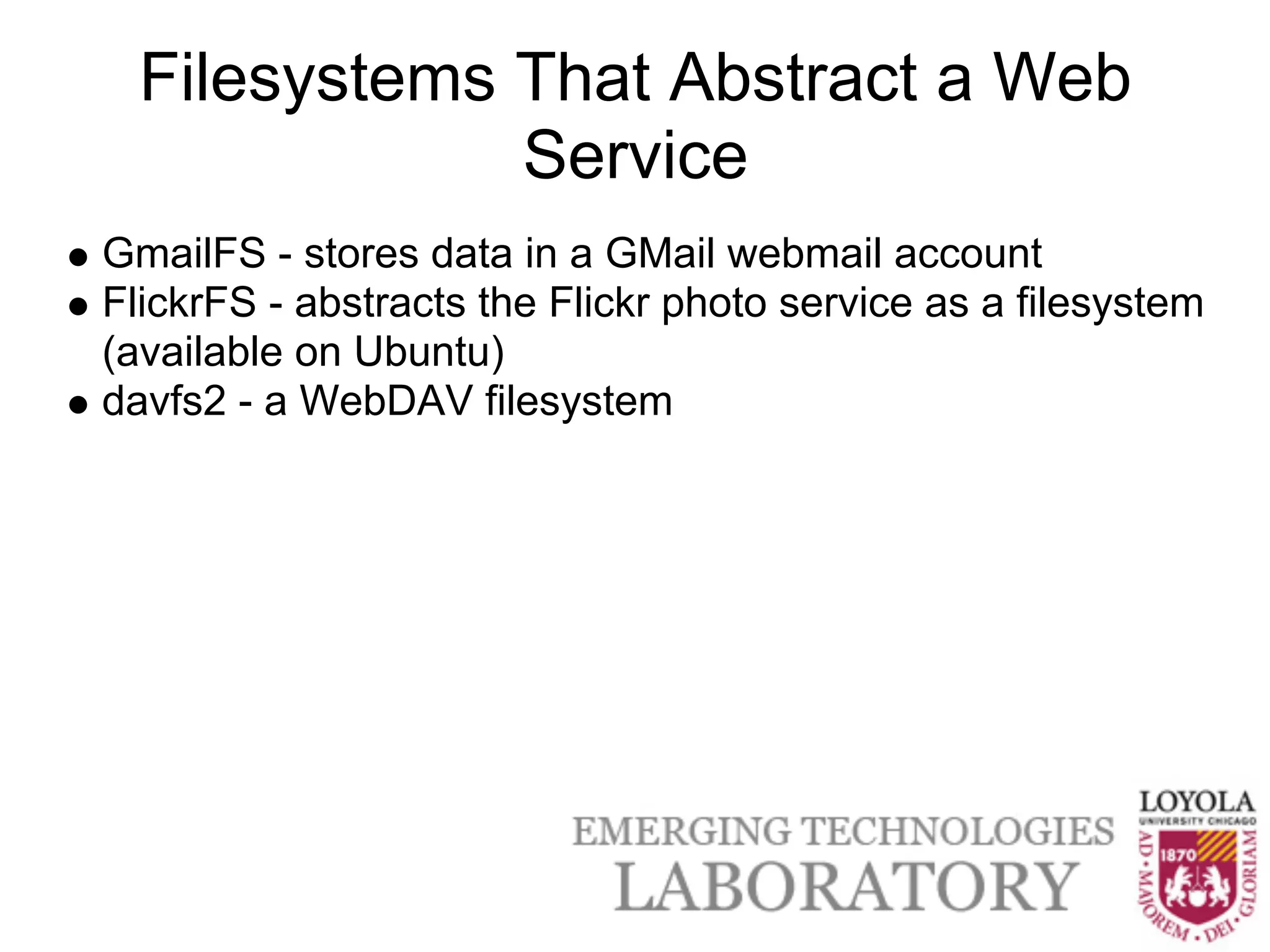 Filesystems That Abstract a Web
              Service
GmailFS - stores data in a GMail webmail account
FlickrFS - abstracts the Flickr photo service as a filesystem
(available on Ubuntu)
davfs2 - a WebDAV filesystem
 