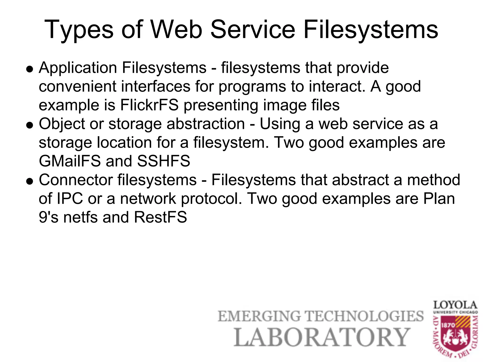 Types of Web Service Filesystems
Application Filesystems - filesystems that provide
convenient interfaces for programs to interact. A good
example is FlickrFS presenting image files
Object or storage abstraction - Using a web service as a
storage location for a filesystem. Two good examples are
GMailFS and SSHFS
Connector filesystems - Filesystems that abstract a method
of IPC or a network protocol. Two good examples are Plan
9's netfs and RestFS
 