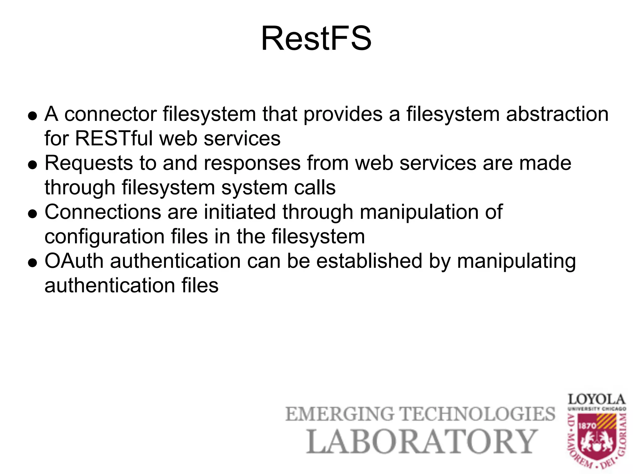 RestFS

A connector filesystem that provides a filesystem abstraction
for RESTful web services
Requests to and responses from web services are made
through filesystem system calls
Connections are initiated through manipulation of
configuration files in the filesystem
OAuth authentication can be established by manipulating
authentication files
 