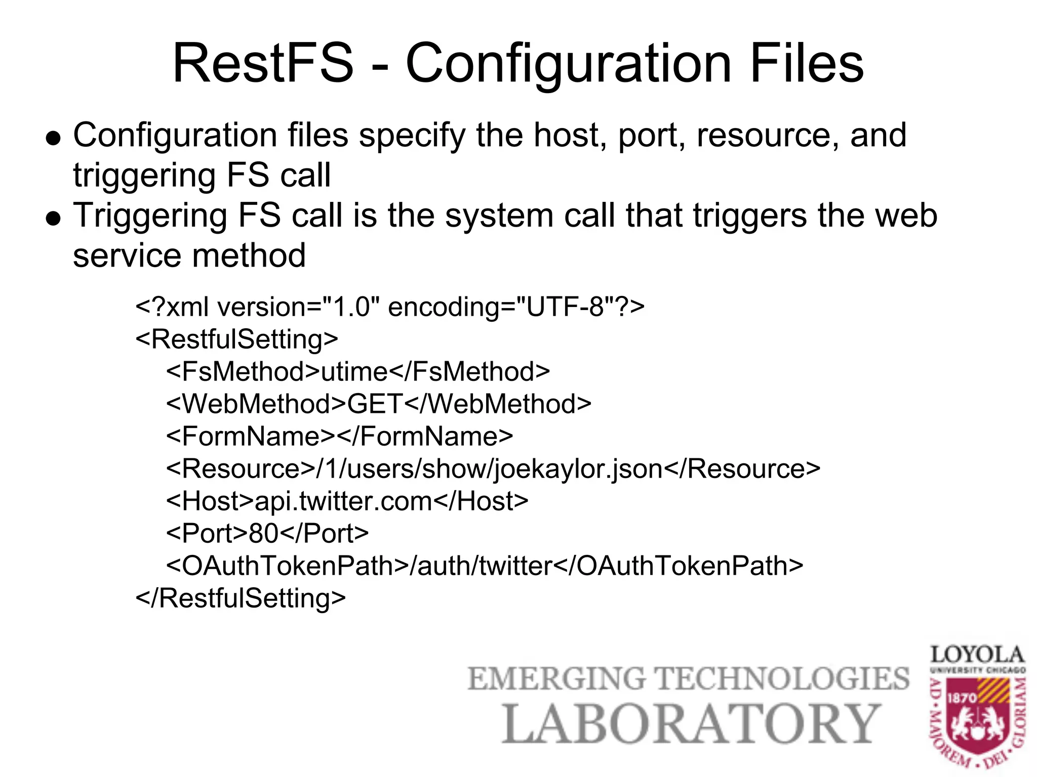 RestFS - Configuration Files
Configuration files specify the host, port, resource, and
triggering FS call
Triggering FS call is the system call that triggers the web
service method
    <?xml version="1.0" encoding="UTF-8"?>
    <RestfulSetting>
      <FsMethod>utime</FsMethod>
      <WebMethod>GET</WebMethod>
      <FormName></FormName>
      <Resource>/1/users/show/joekaylor.json</Resource>
      <Host>api.twitter.com</Host>
      <Port>80</Port>
      <OAuthTokenPath>/auth/twitter</OAuthTokenPath>
    </RestfulSetting>
 
