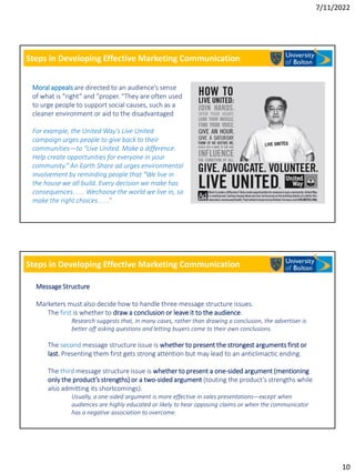 7/11/2022
10
Steps in Developing Effective Marketing Communication
Moral appeals are directed to an audience’s sense
of what is “right” and “proper. ”They are often used
to urge people to support social causes, such as a
cleaner environment or aid to the disadvantaged
For example, the United Way’s Live United
campaign urges people to give back to their
communities—to “Live United. Make a difference.
Help create opportunities for everyone in your
community.” An Earth Share ad urges environmental
involvement by reminding people that “We live in
the house we all build. Every decision we make has
consequences. . . . Wechoose the world we live in, so
make the right choices. . . .”
Steps in Developing Effective Marketing Communication
Message Structure
Marketers must also decide how to handle three message structure issues.
The first is whether to draw a conclusion or leave it to the audience.
Research suggests that, in many cases, rather than drawing a conclusion, the advertiser is
better off asking questions and letting buyers come to their own conclusions.
The second message structure issue is whether to present the strongest arguments first or
last. Presenting them first gets strong attention but may lead to an anticlimactic ending.
The third message structure issue is whether to present a one-sided argument (mentioning
only the product’s strengths) or a two-sided argument (touting the product’s strengths while
also admitting its shortcomings).
Usually, a one-sided argument is more effective in sales presentations—except when
audiences are highly educated or likely to hear opposing claims or when the communicator
has a negative association to overcome.
 