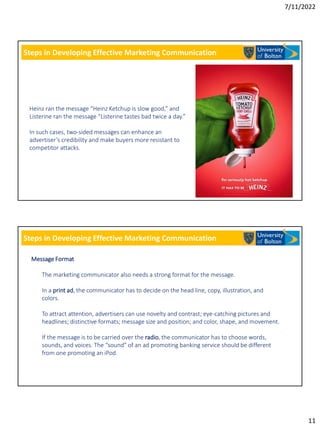 7/11/2022
11
Steps in Developing Effective Marketing Communication
Heinz ran the message “Heinz Ketchup is slow good,” and
Listerine ran the message “Listerine tastes bad twice a day.”
In such cases, two-sided messages can enhance an
advertiser’s credibility and make buyers more resistant to
competitor attacks.
Steps in Developing Effective Marketing Communication
Message Format
The marketing communicator also needs a strong format for the message.
In a print ad, the communicator has to decide on the head line, copy, illustration, and
colors.
To attract attention, advertisers can use novelty and contrast; eye-catching pictures and
headlines; distinctive formats; message size and position; and color, shape, and movement.
If the message is to be carried over the radio, the communicator has to choose words,
sounds, and voices. The “sound” of an ad promoting banking service should be different
from one promoting an iPod.
 