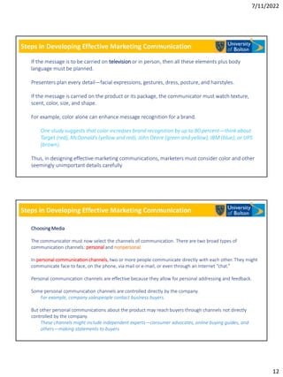 7/11/2022
12
Steps in Developing Effective Marketing Communication
If the message is to be carried on television or in person, then all these elements plus body
language must be planned.
Presenters plan every detail—facial expressions, gestures, dress, posture, and hairstyles.
If the message is carried on the product or its package, the communicator must watch texture,
scent, color, size, and shape.
For example, color alone can enhance message recognition for a brand.
One study suggests that color increases brand recognition by up to 80 percent—think about
Target (red), McDonald’s (yellow and red), John Deere (green and yellow), IBM (blue); or UPS
(brown).
Thus, in designing effective marketing communications, marketers must consider color and other
seemingly unimportant details carefully
Steps in Developing Effective Marketing Communication
Choosing Media
The communicator must now select the channels of communication. There are two broad types of
communication channels: personal and nonpersonal.
In personal communication channels, two or more people communicate directly with each other. They might
communicate face to face, on the phone, via mail or e-mail, or even through an Internet “chat.”
Personal communication channels are effective because they allow for personal addressing and feedback.
Some personal communication channels are controlled directly by the company.
For example, company salespeople contact business buyers.
But other personal communications about the product may reach buyers through channels not directly
controlled by the company.
These channels might include independent experts—consumer advocates, online buying guides, and
others—making statements to buyers
 