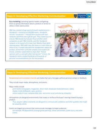 7/11/2022
13
Steps in Developing Effective Marketing Communication
Buzz marketing Cultivating opinion leaders and getting
them to spread information about a product or service to
others in their communities
P&G has created a huge word-of-mouth marketing arm—
Vocalpoint—consisting of 500,000 moms. Vocalpoint
recruits “connectors”—natural-born buzzers with vast
networks of friends and a gift for gab. They create buzz not
only for P&G brands but also for those of other client
companies as well. P&G recently used the Vocalpoint
network in the launch of its new Crest Weekly Clean teeth
cleaning paste. P&G didn’t pay the moms or coach them on
what to say. It simply educated the Vocalpointers about the
product, armed them with free samples and coupons for
friends, and then asked them to share their “honest
opinions with us and with other real women.” In turn, the
Vocalpoint moms created hundreds of thousands of
personal recommendations for the new product.
Steps in Developing Effective Marketing Communication
Nonpersonal communication channels are media that carry messages without personal contact or feedback.
They include major media, atmospheres, and events.
Major media include
print media (newspapers, magazines, direct-mail), broadcast media (television, radio),
display media (billboards, signs, posters),
online media (e-mail, company Web sites, and online social and sharing networks).
Atmospheres are designed environments that create or reinforce the buyer’s leanings toward buying a
product.
Thus, lawyers’ offices and banks are designed to communicate confidence and other qualities that might
be valued by clients.
Events are staged occurrences that communicate messages to target audiences.
For example, PR departments arrange grand openings, shows and exhibits, public tours, and other
events.
 
