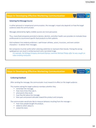 7/11/2022
14
Steps in Developing Effective Marketing Communication
Selecting the Message Source
In either personal or nonpersonal communication, the message’s impact also depends on how the target
audience views the communicator.
Messages delivered by highly credible sources are more persuasive.
Thus, many food companies promote to doctors, dentists, and other health-care providers to motivate these
professionals to recommend specific food products to their patients.
And marketers hire celebrity endorsers—well-known athletes, actors, musicians, and even cartoon
characters— to deliver their messages.
But companies must be careful when selecting celebrities to represent their brands. Picking the wrong
spokesperson can result in embarrassment and a tarnished image.
For example, the Kellogg Company dismissed Olympic swimmer Michael Phelps after he was caught on
video smoking marijuana.
Steps in Developing Effective Marketing Communication
Collecting Feedback
After sending the message, the communicator must research its effect on the target audience.
This involves asking the target audience members whether they
• remember the message,
• how many times they saw it,
• what points they recall,
• how they felt about the message,
• their past and present attitudes toward the product and company.
The communicator would also like to measure behavior resulting from the message—
• how many people bought the product,
• talked to others about it,
• visited the store.
 