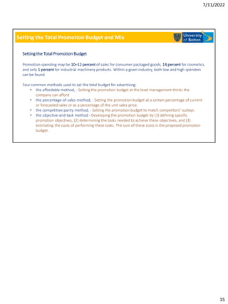 7/11/2022
15
Setting the Total Promotion Budget and Mix
Setting the Total Promotion Budget
Promotion spending may be 10–12 percent of sales for consumer packaged goods, 14 percent for cosmetics,
and only 1 percent for industrial machinery products. Within a given industry, both low and high spenders
can be found.
Four common methods used to set the total budget for advertising:
• the affordable method, - Setting the promotion budget at the level management thinks the
company can afford
• the percentage-of-sales method, - Setting the promotion budget at a certain percentage of current
or forecasted sales or as a percentage of the unit sales price.
• the competitive-parity method, - Setting the promotion budget to match competitors’ outlays.
• the objective-and-task method - Developing the promotion budget by (1) defining specific
promotion objectives, (2) determining the tasks needed to achieve these objectives, and (3)
estimating the costs of performing these tasks. The sum of these costs is the proposed promotion
budget.
 