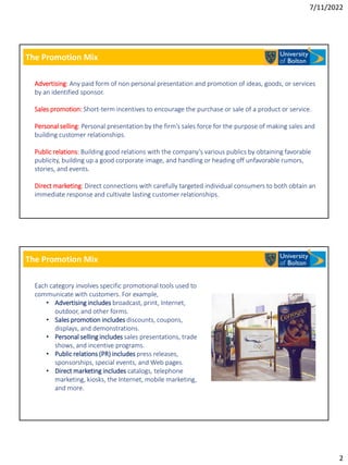 7/11/2022
2
The Promotion Mix
Advertising: Any paid form of non personal presentation and promotion of ideas, goods, or services
by an identified sponsor.
Sales promotion: Short-term incentives to encourage the purchase or sale of a product or service.
Personal selling: Personal presentation by the firm’s sales force for the purpose of making sales and
building customer relationships.
Public relations: Building good relations with the company’s various publics by obtaining favorable
publicity, building up a good corporate image, and handling or heading off unfavorable rumors,
stories, and events.
Direct marketing: Direct connections with carefully targeted individual consumers to both obtain an
immediate response and cultivate lasting customer relationships.
The Promotion Mix
Each category involves specific promotional tools used to
communicate with customers. For example,
• Advertising includes broadcast, print, Internet,
outdoor, and other forms.
• Sales promotion includes discounts, coupons,
displays, and demonstrations.
• Personal selling includes sales presentations, trade
shows, and incentive programs.
• Public relations (PR) includes press releases,
sponsorships, special events, and Web pages.
• Direct marketing includes catalogs, telephone
marketing, kiosks, the Internet, mobile marketing,
and more.
 