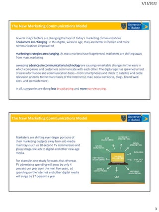 7/11/2022
3
The New Marketing Communications Model
Several major factors are changing the face of today’s marketing communications.
Consumers are changing. In this digital, wireless age, they are better informed and more
communications empowered
marketing strategies are changing. As mass markets have fragmented, marketers are shifting away
from mass marketing
sweeping advances in communications technology are causing remarkable changes in the ways in
which companies and customers communicate with each other. The digital age has spawned a host
of new information and communication tools—from smartphones and iPods to satellite and cable
television systems to the many faces of the Internet (e-mail, social networks, blogs, brand Web
sites, and so much more).
In all, companies are doing less broadcasting and more narrowcasting.
The New Marketing Communications Model
Marketers are shifting ever-larger portions of
their marketing budgets away from old-media
mainstays such as 30-second TV commercials and
glossy magazine ads to digital and other new-age
media.
For example, one study forecasts that whereas
TV advertising spending will grow by only 4
percent per year over the next five years, ad
spending on the Internet and other digital media
will surge by 17 percent a year
 