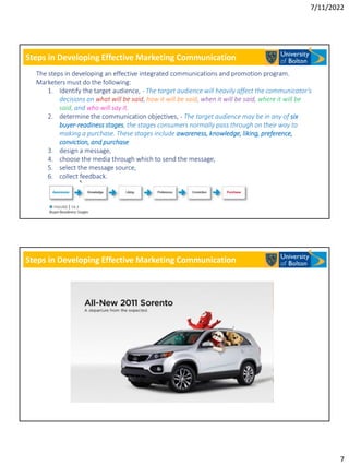 7/11/2022
7
Steps in Developing Effective Marketing Communication
The steps in developing an effective integrated communications and promotion program.
Marketers must do the following:
1. Identify the target audience, - The target audience will heavily affect the communicator’s
decisions on what will be said, how it will be said, when it will be said, where it will be
said, and who will say it.
2. determine the communication objectives, - The target audience may be in any of six
buyer-readiness stages, the stages consumers normally pass through on their way to
making a purchase. These stages include awareness, knowledge, liking, preference,
conviction, and purchase
3. design a message,
4. choose the media through which to send the message,
5. select the message source,
6. collect feedback.
Steps in Developing Effective Marketing Communication
 