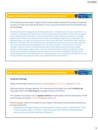7/11/2022
8
Steps in Developing Effective Marketing Communication
The marketing communicator’s target market may be totally unaware of the product, know only
its name, or know only a few things about it. Thus, the communicator must first build awareness
and knowledge.
For example, Kia used its biggest-ever marketing campaign—centered around last year’s Super Bowl—to
introduce its redesigned 2011 Sorento CUV. To build early interest and excitement, Kia first ran 15-second
teaser ads weeks prior to the game. The commercials featured life-sized versions of Nick Jr.’s Yo Gabba
Gabba character Muno and In My Own Dream Studio’s Sock Monkey character, Mr. X, Teddy Bear, and
Robot partying in Las Vegas to the neo soul tune “How You Like Me Now?” by the British Indie rock band
The Heavy. The teaser ads never showed or even mentioned the Sorento but closed by inviting viewers to
“See us in the third quarter of the Big Game. Kia. The Power to Surprise.” The new Sorento was then
unveiled in a full one-minute commercial aired during the Super Bowl, which featured the unlikely
characters visiting various Vegas venues. In the end, it was all a dream; the toys were back to normal,
resting next to a child in the backseat of a new Sorento. The commercial ended with rapid-fire screens
reviewing the benefits of the redesigned CUV—technology, built in the United States, fuel efficiency, prices
starting at $29K—all wrapped up in the slogan “Adeparture from the expected.”
Steps in Developing Effective Marketing Communication
Designing a Message
Ideally, the Message should get attention, hold interest, arouse desire, and obtain action
When putting the message together, the marketing communicator must decide what to say
(message content) and how to say it (message structure and format).
The marketer has to figure out an appeal or theme that will produce the desired response. There
are three types of appeals: rational, emotional, and moral.
Rational appeals relate to the audience’s self-interest. They show that the product will produce
the desired benefits.
Examples are messages showing a product’s quality, economy, value, or performance. Thus,
in one ad, Quaker states, “You love it. And it loves your heart. Quaker Instant Oatmeal. A
warm, yummy way to help lower your cholesterol.
 