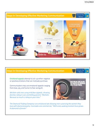 7/11/2022
9
Steps in Developing Effective Marketing Communication
Steps in Developing Effective Marketing Communication
Emotional appeals attempt to stir up either negative
or positive emotions that can motivate purchase.
Communicators may use emotional appeals ranging
from love, joy, and humor to fear and guilt.
Michelin sells tires using mild fear appeals, showing
families riding in cars and telling parents “Michelin:
Because so much is riding on your tires.”
The Diamond Trading Company runs emotional ads showing men surprising the women they
love with diamond jewelry. Concludes one commercial, “With every waking moment love grows.
A diamond is forever.”
 
