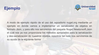 Ejemplo
A modo de ejemplo rápido de el uso del repositorio nuget.org mediante un
ejemplo en donde vamos a implementar un serializador de objetos en
formato Json, y para ello nos serviremos del paquete Nuget Newtonsoft.Json
el cual nos ya nos proporciona los métodos apropiados para la serialización
y des-serialización de nuestros objetos, nosotros tan solo nos serviremos de
su ayuda de la siguiente forma:
 