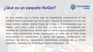 ¿Qué es un paquete NuGet?
Es muy posible que si llevas algo de experiencia programando en las
costillas habrás apreciado que en la gran mayoría de proyectos en los que
hayas estado existen ciertas líneas de código o funcionalidades que se
repiten, una y otra, y otra, y otra vez… y más aún si has trabajado con
sistemas de microservicios, donde para un mismo equipo/proyecto pudieras
tener varias aplicaciones donde seguramente en cada una de ellas cierta
funcionalidad es exactamente la misma, por ejemplo, configuración del
arranque del servicio, operaciones matemáticas complejas de un ámbito
específico, conexión con el message broker configurado…etc.
 