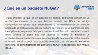 ¿Qué es un paquete NuGet?
Para entender lo que es un paquete de código, podríamos pensar en un
archivo comprimido en el que hemos incluido las DLLs del código
compartido compilado que necesitamos y le establecemos el nombre
apropiado al archivo junto con su número de versión. Si ya partimos de ésta
idea ¿Que es lo que nos falta para que funcione? Tan solo bastaría con subir
dicho archivo a algún sitio con acceso a Internet y mediante un
procedimiento o herramienta que se encargue de descargarse dicho paquete
e incluirlo en el proyecto a la hora de compilarlo, así de sencillo es cómo
funciona el administrador de paquetes NuGet incorporado con Visual
Studio..
 