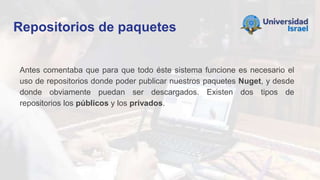 Repositorios de paquetes
Antes comentaba que para que todo éste sistema funcione es necesario el
uso de repositorios donde poder publicar nuestros paquetes Nuget, y desde
donde obviamente puedan ser descargados. Existen dos tipos de
repositorios los públicos y los privados.
 