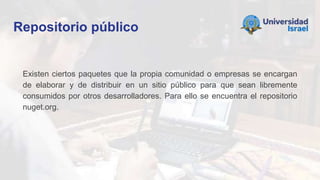 Repositorio público
Existen ciertos paquetes que la propia comunidad o empresas se encargan
de elaborar y de distribuir en un sitio público para que sean libremente
consumidos por otros desarrolladores. Para ello se encuentra el repositorio
nuget.org.
 
