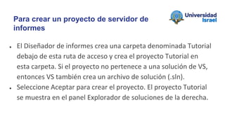 ● El Diseñador de informes crea una carpeta denominada Tutorial
debajo de esta ruta de acceso y crea el proyecto Tutorial en
esta carpeta. Si el proyecto no pertenece a una solución de VS,
entonces VS también crea un archivo de solución (.sln).
● Seleccione Aceptar para crear el proyecto. El proyecto Tutorial
se muestra en el panel Explorador de soluciones de la derecha.
Para crear un proyecto de servidor de
informes
 