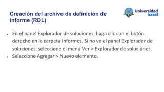 ● En el panel Explorador de soluciones, haga clic con el botón
derecho en la carpeta Informes. Si no ve el panel Explorador de
soluciones, seleccione el menú Ver > Explorador de soluciones.
● Seleccione Agregar > Nuevo elemento.
Creación del archivo de definición de
informe (RDL)
 