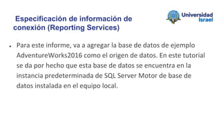 ● Para este informe, va a agregar la base de datos de ejemplo
AdventureWorks2016 como el origen de datos. En este tutorial
se da por hecho que esta base de datos se encuentra en la
instancia predeterminada de SQL Server Motor de base de
datos instalada en el equipo local.
Especificación de información de
conexión (Reporting Services)
 