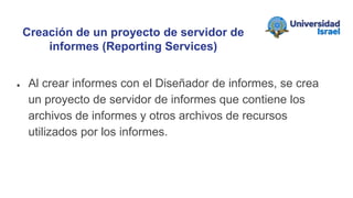 ● Al crear informes con el Diseñador de informes, se crea
un proyecto de servidor de informes que contiene los
archivos de informes y otros archivos de recursos
utilizados por los informes.
Creación de un proyecto de servidor de
informes (Reporting Services)
 